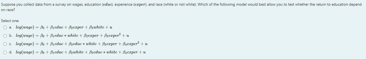 Suppose you collect data from a survey on wages, education (educ), experience (exper), and race (white or not white). Which of the following model would best allow you to test whether the return to education depend
on race?
Select one:
O a. log(wage) = Bo + Bieduc + B₂exper+ B3white + u
O b.
log(wage) = Bo + Bieduc* white + Brexper + B3exper² + u
O c.
log(wage) = Bo + Bieduc + Breduc* white + Bzexpеr + B₁еxper² + u
O d. log(wage) = Bo + Bieduc + B₂white + Breduc* white + Berper + u