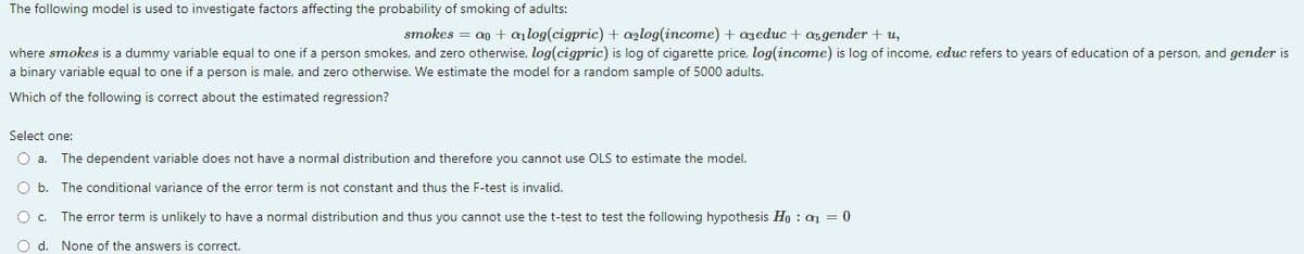The following model is used to investigate factors affecting the probability of smoking of adults:
smokes = a + alog(cigpric) + a2log(income) +azeduc + asgender + u,
where smokes is a dummy variable equal to one if a person smokes, and zero otherwise, log(cigpric) is log of cigarette price, log(income) is log of income, educ refers to years of education of a person, and gender is
a binary variable equal to one if a person is male, and zero otherwise. We estimate the model for a random sample of 5000 adults.
Which of the following is correct about the estimated regression?
Select one:
O a. The dependent variable does not have a normal distribution and therefore you cannot use OLS to estimate the model.
O b. The conditional variance of the error term is not constant and thus the F-test is invalid.
O c.
The error term is unlikely to have a normal distribution and thus you cannot use the t-test to test the following hypothesis Ho: a₁ = 0
O d. None of the answers is correct.