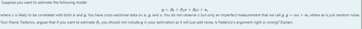 Suppose you want to estimate the following model
y = Bo + Biz + B₂z + 1₂
where z is likely to be correlated with both z and y. You have cross-sectional data on z. y. and z. You do not observe z but only an imperfect measurement that we call g. g = az+w, where w is just random noise.
Your friend, Federico, argues that if you want to estimate 3₁ you should not include g in your estimation as it will just add noise. Is Federico's argument right or wrong? Explain.