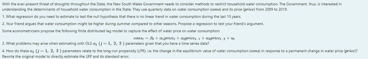 With the ever-present threat of droughts throughout the State, the New South Wales Government needs to consider methods to restrict household water consumption. The Government, thus, is interested in
understanding the determinants of household water consumption in the State. They use quarterly data on water consumption (cons) and its price (price) from 2009 to 2019.
1. What regression do you need to estimate to test the null hypothesis that there is no linear trend in water consumption during the last 10 years.
2. Your friend argues that water consumption might be higher during summer compared to other seasons. Propose a regression to test your friend's argument.
Some econometricians propose the following finite distributed lag model to capture the effect of water price on water consumption:
const = Bo + pricet + a2price 1 + aprice+ 2 + ut
3. What problems may arise when estimating with OLS aj (j = 1, 2, 3) parameters given that you have a time series data?
4. How do these a, (j = 1, 2, 3) parameters relate to the long-run propensity (LPR), i.e. the change in the equilibrium value of water consumption (cons) in response to a permanent change in water price (price)?
Rewrite the original model to directly estimate the LRP and its standard error.
