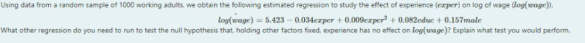 Using data from a random sample of 1000 working adults, we obtain the following estimated regression to study the effect of experience (exper) on log of wage (log(wage)).
log(wage) = 5.423 -0.034ezper +0.009ezper² + 0.082educ + 0.157male
What other regression do you need to run to test the null hypothesis that, holding other factors fixed, experience has no effect on log(wage)? Explain what test you would perform.