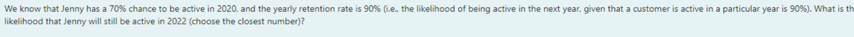 We know that Jenny has a 70% chance to be active in 2020, and the yearly retention rate is 90% (i.e., the likelihood of being active in the next year, given that a customer is active in a particular year is 90%). What is th
likelihood that Jenny will still be active in 2022 (choose the closest number)?