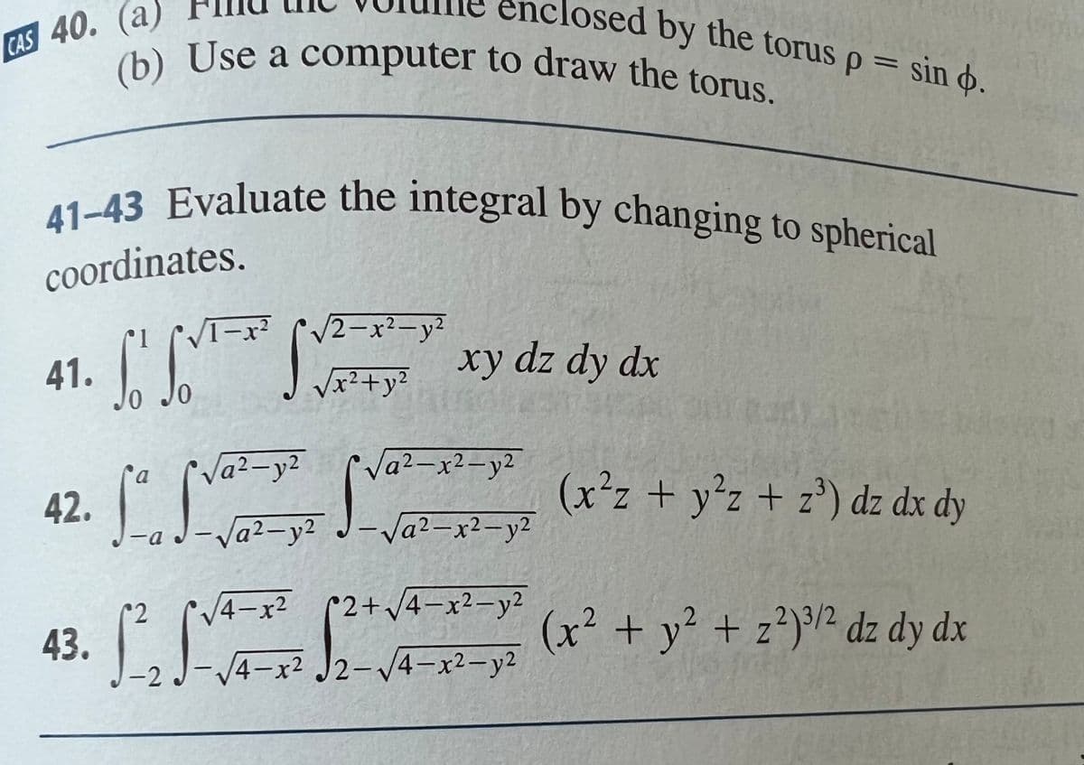 CAS 40. (a)
41.
41-43 Evaluate the integral by changing to spherical
coordinates.
Lo
42.
43.
(b) Use a computer to draw the torus.
a
La
1-x² √√2-x²-y²
2
√√x² + y²
2
√a²-y²
-a -√a²-y²
√4x²
J-√√4x²
-2 J
√a²-x²-y²
Sva
osed by the torus p = sin .
xy dz dy dx
-√a²-x²-y²
2+√√4-x²-y²
√2-√√4x²-y²
(x²z + y²z+ z³) dz dx dy
(x² + y² + z²)³/2 dz dy dx