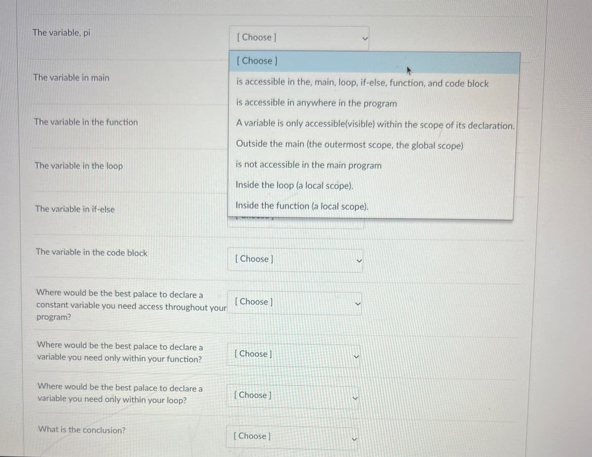 The variable, pi
The variable in main
The variable in the function
The variable in the loop
The variable in if-else
The variable in the code block
Where would be the best palace to declare a
constant variable you need access throughout your
program?
Where would be the best palace to declare a
variable you need only within your function?
Where would be the best palace to declare a
variable you need only within your loop?
What is the conclusion?
[Choose ]
[Choose ]
is accessible in the, main, loop, if-else, function, and code block
is accessible in anywhere in the program
A variable is only accessible(visible) within the scope of its declaration.
Outside the main (the outermost scope, the global scope)
is not accessible in the main program
Inside the loop (a local scope).
Inside the function (a local scope).
[Choose ]
[Choose ]
[Choose]
[Choose]
[Choose ]
>
>