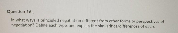 Question 16,
In what ways is principled negotiation different from other forms or perspectives of
negotiation? Define each type, and explain the similarities/differences of each.
