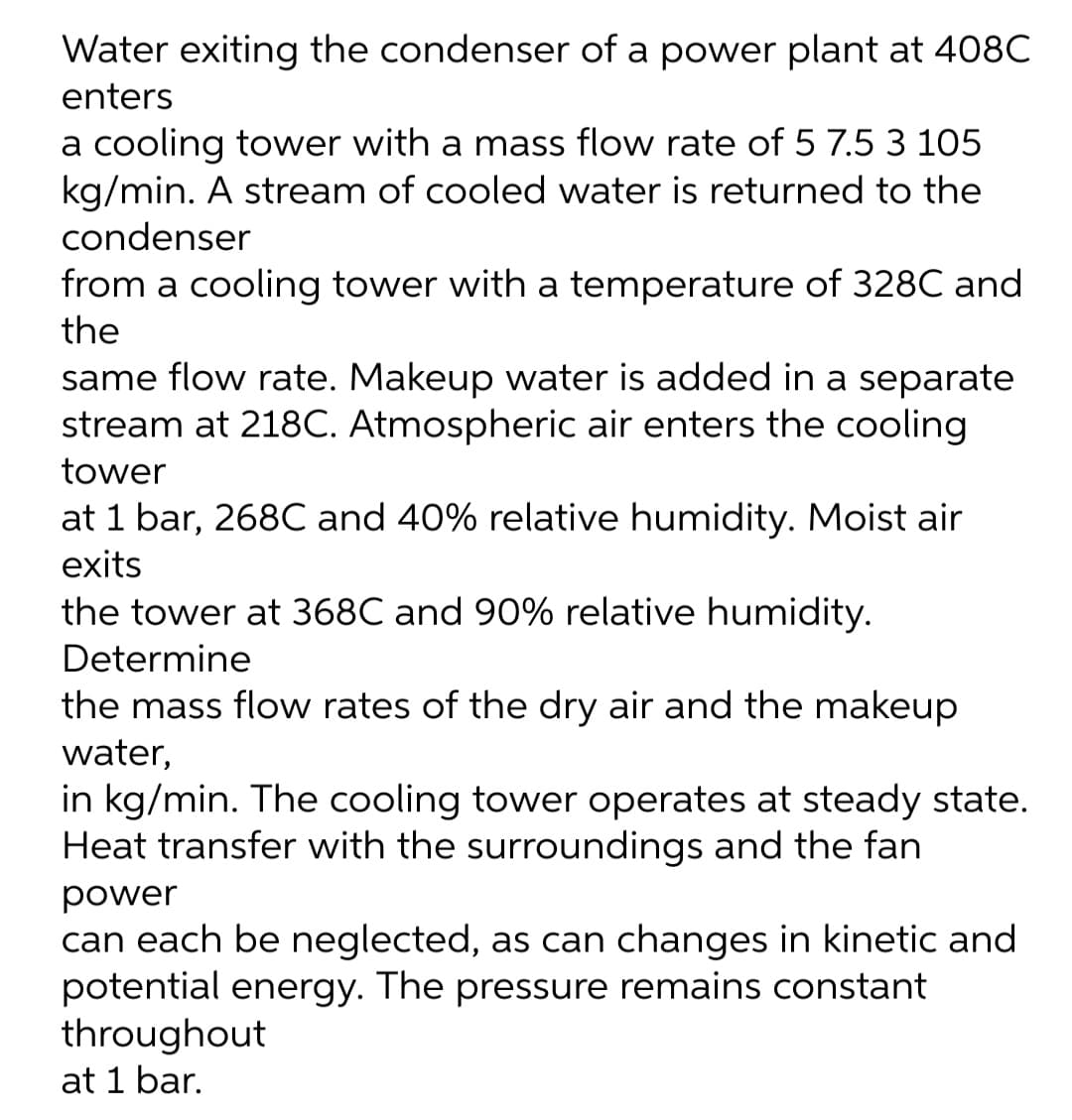 Water exiting the condenser of a power plant at 408C
enters
a cooling tower with a mass flow rate of 5 7.5 3 105
kg/min. A stream of cooled water is returned to the
condenser
from a cooling tower with a temperature of 328C and
the
same flow rate. Makeup water is added in a separate
stream at 218C. Atmospheric air enters the cooling
tower
at 1 bar, 268C and 40% relative humidity. Moist air
exits
the tower at 368C and 90% relative humidity.
Determine
the mass flow rates of the dry air and the makeup
water,
in kg/min. The cooling tower operates at steady state.
Heat transfer with the surroundings and the fan
power
can each be neglected, as can changes in kinetic and
potential energy. The pressure remains constant
throughout
at 1 bar.
