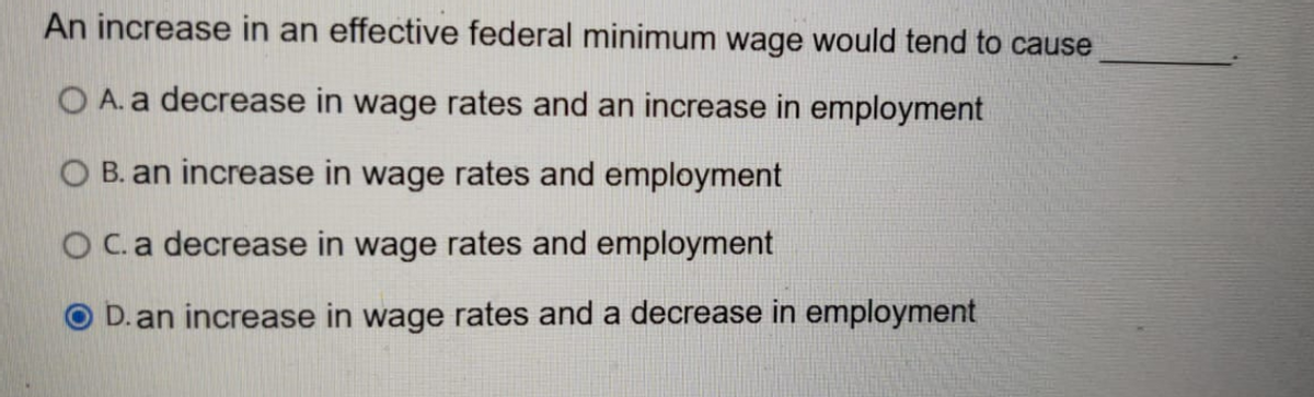 An increase in an effective federal minimum wage would tend to cause
O A. a decrease in wage rates and an increase in employment
O B. an increase in wage rates and employment
OC.a decrease in wage rates and employment
D. an increase in wage rates and a decrease in employment
