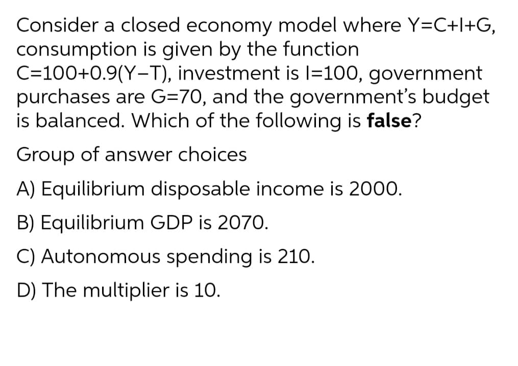 Consider a closed economy model where Y=C+l+G,
consumption is given by the function
C=100+0.9(Y-T), investment is l=100, government
purchases are G=70, and the government's budget
is balanced. Which of the following is false?
|
Group of answer choices
A) Equilibrium disposable income is 2000.
B) Equilibrium GDP is 2070.
C) Autonomous spending is 210.
D) The multiplier is 10.
