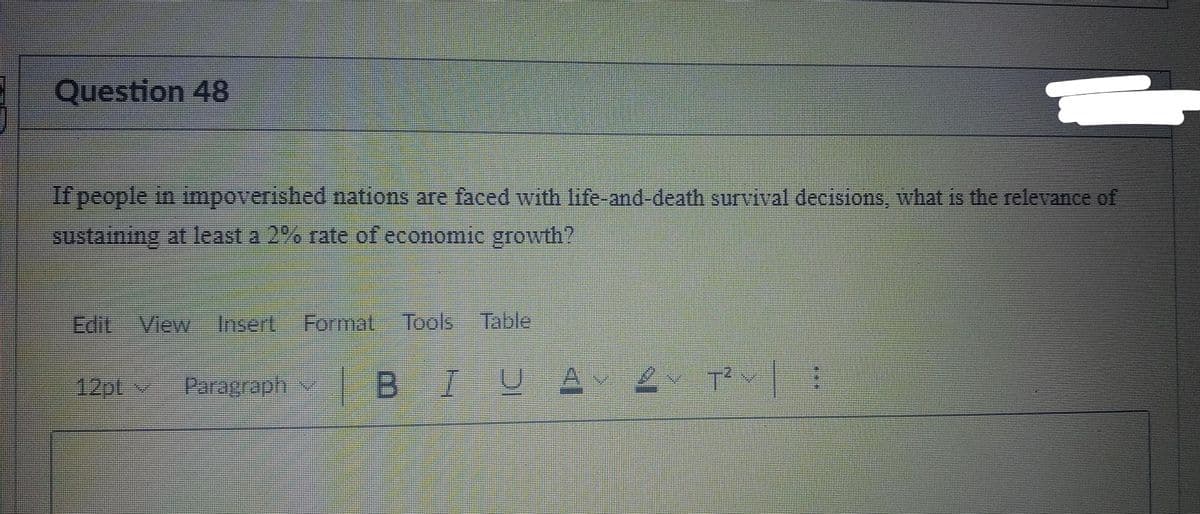 Question 48
If people in impoverished nations are faced with life-and-death survival decisions, what is the relevance of
sustaining at least a 2% rate of economic growth?
Edit View
Insert,
Format Tools
Table
12pt
Paragraph
| B
A v T
