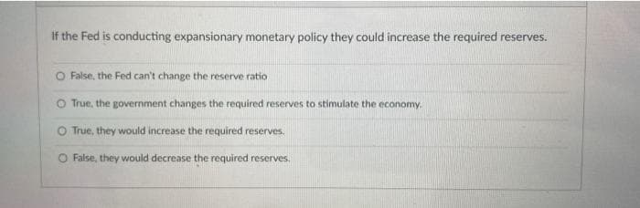 If the Fed is conducting expansionary monetary policy they could increase the required reserves.
O False, the Fed can't change the reserve ratio
O True, the government changes the required reserves to stimulate the economy.
O True, they would increase the required reserves.
O False, they would decrease the required reserves.
