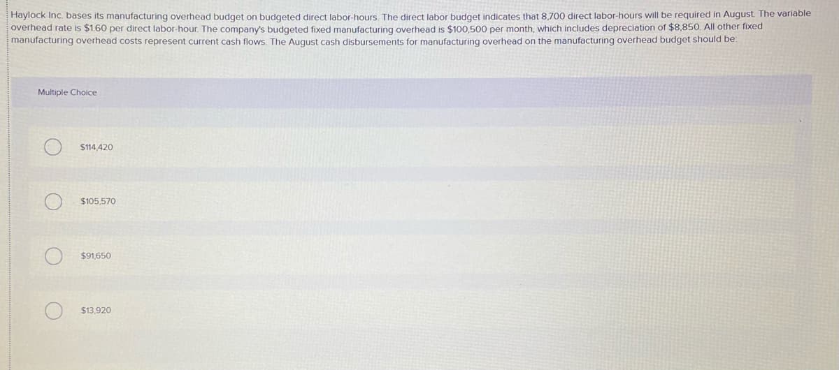 Haylock Inc. bases its manufacturing overhead budget on budgeted direct labor-hours. The direct labor budget indicates that 8,700 direct labor-hours will be required in August The variable
overhead rate is $1.60 per direct labor-hour. The company's budgeted fixed manufacturing overhead is $100,500 per month, which includes depreciation of $8,850. All other fixed
manufacturing overhead costs represent current cash flows. The August cash disbursements for manufacturing overhead on the manufacturing overhead budget should be:
Multiple Choice
$114,420
$105,570
$91,650
$13,920
