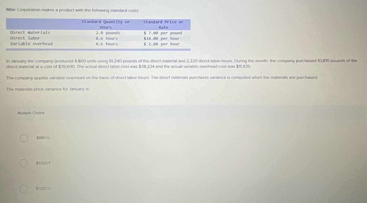 Milar Corporation makes a product with the following standard costs:
Standard Quantity or
Standard Price or
Hours
Rate
Direct materials
2.0 pounds
$ 7.00 per pound
Direct labor
0.6 hours
$18.00 per hour
Variable overhead
0.6 hours
$ 2.00 per hour
In January the company produced 4,800 units using 10,240 pounds of the direct material and 2,220 direct labor-hours. During the month, the company purchased 10,810 pounds of the
direct material at a cost of $76,690. The actual direct labor cost was $38,234 and the actual variable overhead cost was $11,935.
The company applies variable overhead on the basis of direct labor-hours. The direct materials purchases varlance is computed when the materials are purchased.
The materials price variance for January is:
Multiple Choice
$880 U
$1,020 F
S1.020 U
