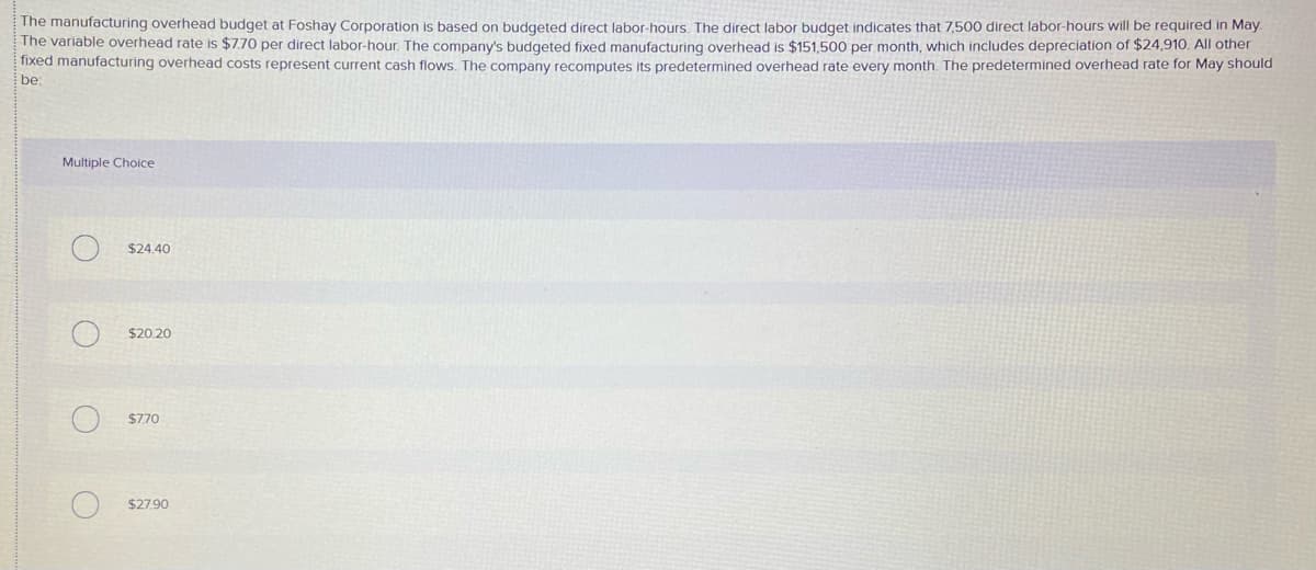 The manufacturing overhead budget at Foshay Corporation is based on budgeted direct labor-hours. The direct labor budget indicates that 7,500 direct labor-hours will be required in May.
The variable overhead rate is $7.70 per direct labor-hour. The company's budgeted fixed manufacturing overhead is $151,500 per month, which includes depreciation of $24,910. All other
fixed manufacturing overhead costs represent current cash flows. The company recomputes its predetermined overhead rate every month. The predetermined overhead rate for May should
be
Multiple Choice
$24.40
$20.20
$770
$27.90
