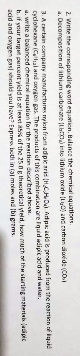 2. Write the corresponding word equation. Balance the chemical equations.
a. Decomposition of lithium carbonate (Lİ2CO3) into lithium oxide (LizO) and carbon dioxide (CO2)
3. A certain company manufactures nylon from adipic acid (H2CsHgO4). Adipic acid is produced from the reaction of liquid
cyclohexane (C6H12) and oxygen gas. The products of this combination are liquid adipic acid and water.
a. write a balanced chemical equation for the reaction described above.
b. if your target percent yield is at least 85% of the 25.0 g theoretical yield, how much of the starting materials (adipic
acid and oxygen gas) should you have? Express both in (a) moles and (b) grams.

