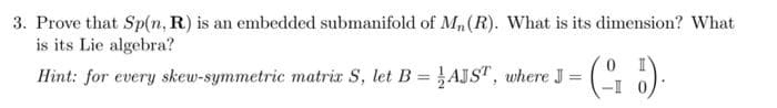 3. Prove that Sp(n, R) is an embedded submanifold of Mn(R). What is its dimension? What
is its Lie algebra?
Hìnt: for every skew-symmetric matrix S, let B = AJST, where J =
