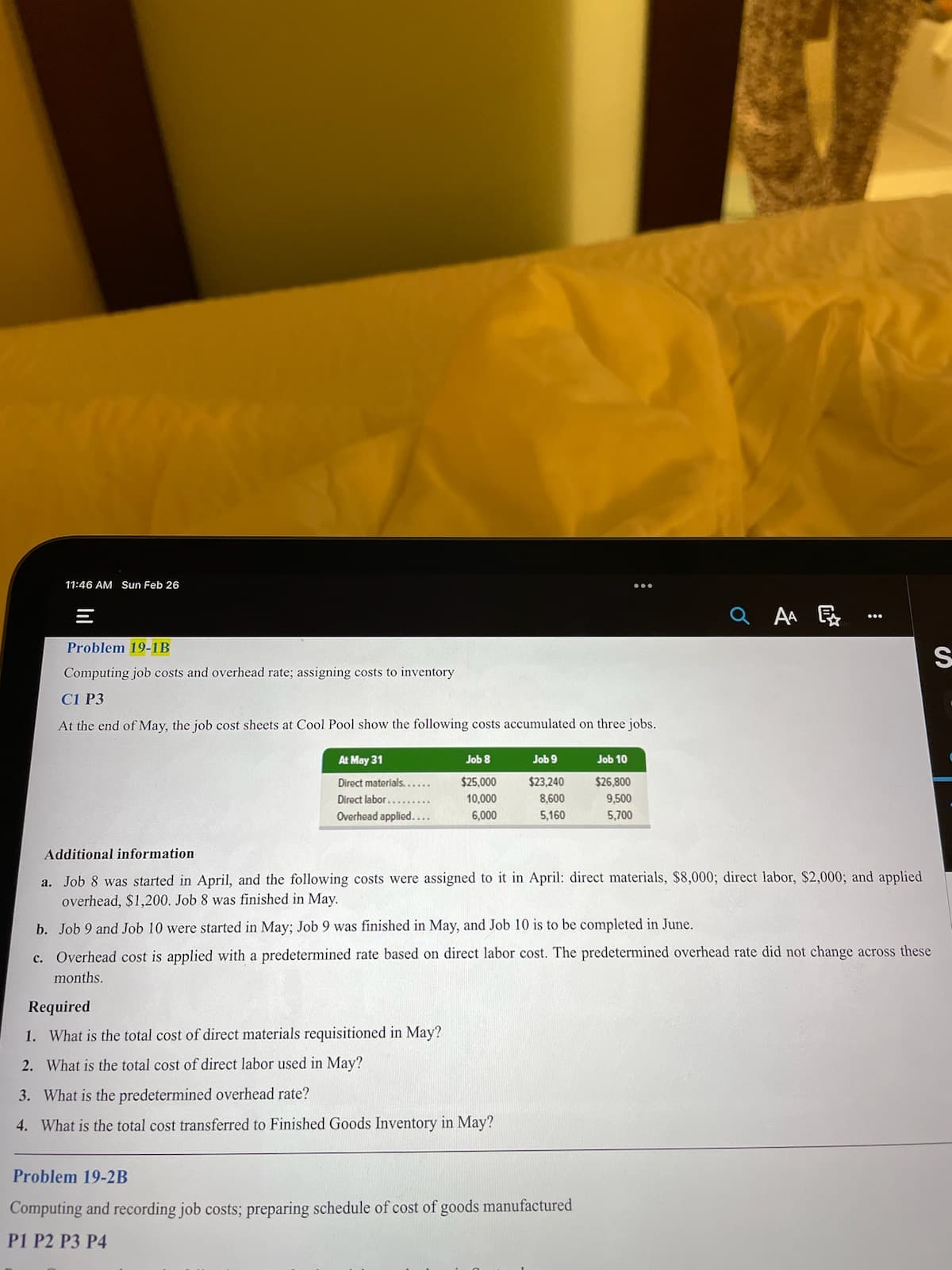 11:46 AM Sun Feb 26
Problem 19-1B
Computing job costs and overhead rate; assigning costs to inventory
C1 P3
At the end of May, the job cost sheets at Cool Pool show the following costs accumulated on three jobs.
At May 31
Direct materials......
Direct labor..
Overhead applied....
Job 8
$25,000
10,000
6,000
Job 9
$23,240
8,600
5,160
Required
1. What is the total cost of direct materials requisitioned in May?
2. What is the total cost of direct labor used in May?
3. What is the predetermined overhead rate?
4. What is the total cost transferred to Finished Goods Inventory in May?
Job 10
$26,800
9,500
5,700
Problem 19-2B
Computing and recording job costs; preparing schedule of cost of goods manufactured
P1 P2 P3 P4
QAA
Additional information
a. Job 8 was started in April, and the following costs were assigned to it in April: direct materials, $8,000; direct labor, $2,000; and applied
overhead, $1,200. Job 8 was finished in May.
b. Job 9 and Job 10 were started in May; Job 9 was finished in May, and Job 10 is to be completed in June.
c. Overhead cost is applied with a predetermined rate based on direct labor cost. The predetermined overhead rate did not change across these
months.
:
S