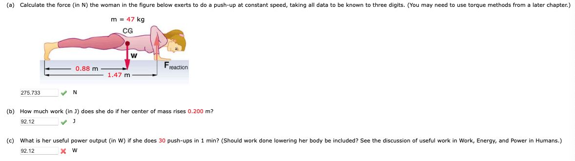 (a) Calculate the force (in N) the woman in the figure below exerts to do a push-up at constant speed, taking all data to be known to three digits. (You may need to use torque methods from a later chapter.)
m = 47 kg
CG
275.733
0.88 m
✓ N
1.47 m
W
F
reaction
(b) How much work (in J) does she do if her center of mass rises 0.200 m?
92.12
(c) What is her useful power output (in W) if she does 30 push-ups in 1 min? (Should work done lowering her body be included? See the discussion of useful work in Work, Energy, and Power in Humans.)
X W
92.12