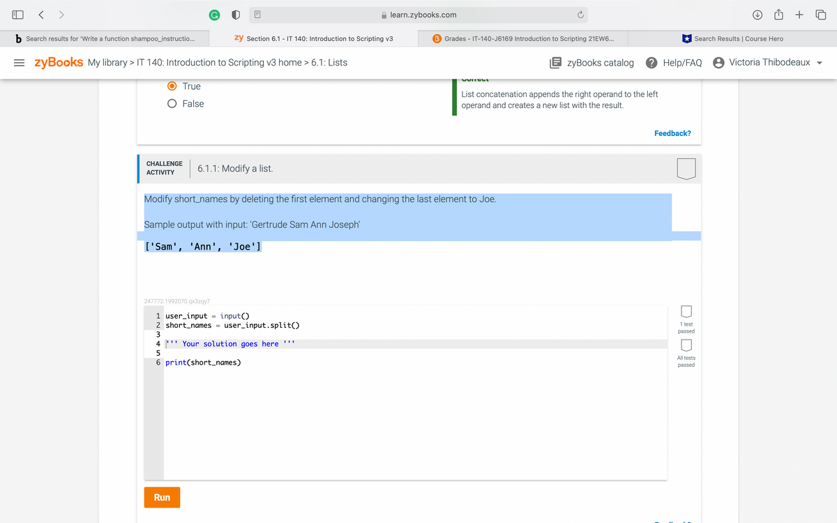 < >
learn.zybooks.com
b Search results for 'Write a function shampoo_instructio...
ży Section 6.1 - IT 140: Introduction to Scripting v3
B Grades - IT-140-J6169 Introduction to Scripting 21EW6...
* Search Results | Course Hero
= zyBooks My library > IT 140: Introduction to Scripting v3 home > 6.1: Lists
E zyBooks catalog
? Help/FAQ 8 Victoria Thibodeaux
True
List concatenation appends the right operand to the left
operand and creates a new list with the result.
O False
Feedback?
CHALLENGE
6.1.1: Modify a list.
АCTIVITY
Modify short_names by deleting the first element and changing the last element to Joe.
Sample output with input: 'Gertrude Sam Ann Joseph'
['Sam', 'Ann', 'Joe']
247772.1992070.qx3zqy7
1 user_input
2 short_names =
input()
user_input.split()
1 test
passed
3
4
'' Your solution goes here '''
All tests
6 print(short_names)
passed
Run
