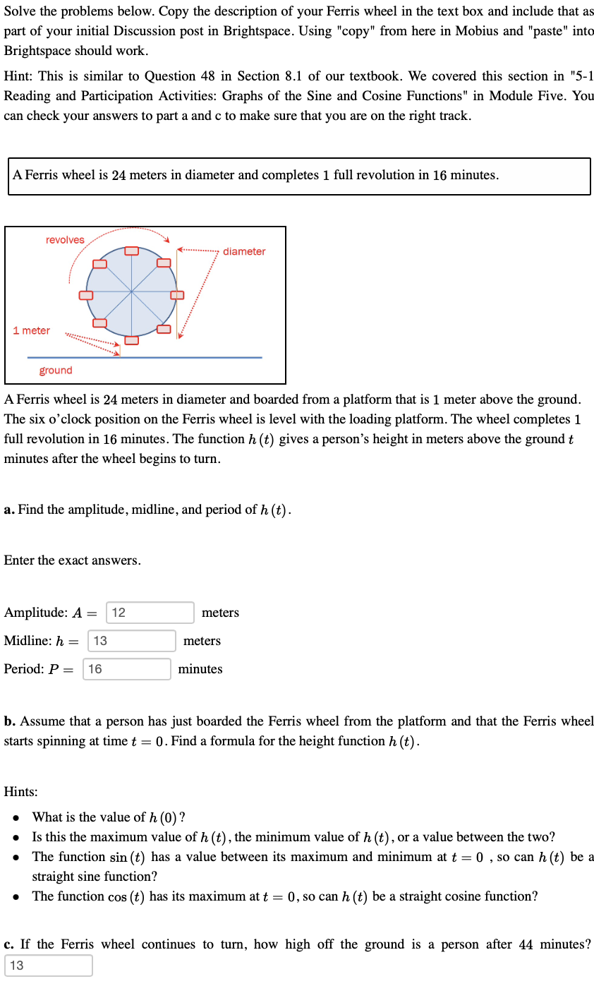 Solve the problems below. Copy the description of your Ferris wheel in the text box and include that as
part of your initial Discussion post in Brightspace. Using "copy" from here in Mobius and "paste" into
Brightspace should work.
Hint: This is similar to Question 48 in Section 8.1 of our textbook. We covered this section in "5-1
Reading and Participation Activities: Graphs of the Sine and Cosine Functions" in Module Five. You
can check your answers to part a and c to make sure that you are on the right track.
A Ferris wheel is 24 meters in diameter and completes 1 full revolution in 16 minutes.
revolves
diameter
1 meter
ground
A Ferris wheel is 24 meters in diameter and boarded from a platform that is 1 meter above the ground.
The six o'clock position on the Ferris wheel is level with the loading platform. The wheel completes 1
full revolution in 16 minutes. The function h (t) gives a person's height in meters above the ground t
minutes after the wheel begins to turn.
a. Find the amplitude, midline, and period of h (t).
Enter the exact answers.
Amplitude: A =
12
meters
Midline: h =
13
meters
Period: P =
16
minutes
b. Assume that a person has just boarded the Ferris wheel from the platform and that the Ferris wheel
starts spinning at time t = 0. Find a formula for the height function h (t).
Hints:
What is the value of h (0) ?
• Is this the maximum value of h (t), the minimum value of h (t), or a value between the two?
The function sin (t) has a value between its maximum and minimum at t = 0 , so can h (t) be a
straight sine function?
The function cos (t) has its maximum at t = 0, so can h (t) be a straight cosine function?
c. If the Ferris wheel continues to turn, how high off the ground is a person after 44 minutes?
13

