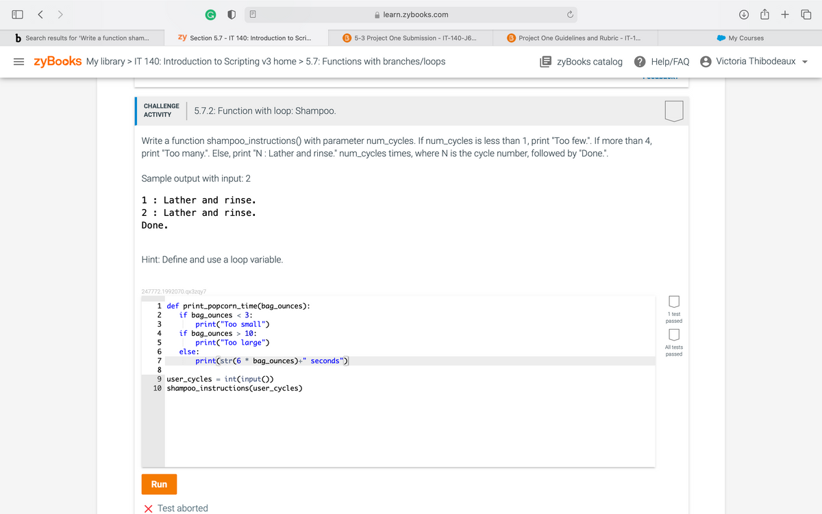 < >
learn.zybooks.com
b Search results for 'Write a function sham...
ży Section 5.7 - IT 140: Introduction to Scri...
B 5-3 Project One Submission - IT-140-J6...
B Project One Guidelines and Rubric - IT-1...
My Courses
= zyBooks My library > IT 140: Introduction to Scripting v3 home > 5.7: Functions with branches/loops
E zyBooks catalog
? Help/FAQ
8 Victoria Thibodeaux
CHALLENGE
5.7.2: Function with loop: Shampoo.
АCTIVITY
Write a function shampoo_instructions() with parameter num_cycles. If num_cycles is less than 1, print "Too few.". If more than 4,
print "Too many.". Else, print "N : Lather and rinse." num_cycles times, where N is the cycle number, followed by "Done.".
Sample output with input: 2
1 : Lather and rinse.
2: Lather and rinse.
Done.
Hint: Define and use a loop variable.
247772.1992070.qx3zqy7
1 def print_popcorn_time(bag_ounces):
if bag_ounces < 3:
print("Too small")
if bag_ounces > 10:
print("Too large")
2
1 test
passed
3
4
5
All tests
6.
else:
passed
7
print(str(6 * bag_ounces)+
seconds")
8
9 user_cycles
10 shampoo_instructions(user_cycles)
int(input())
Run
X Test aborted
