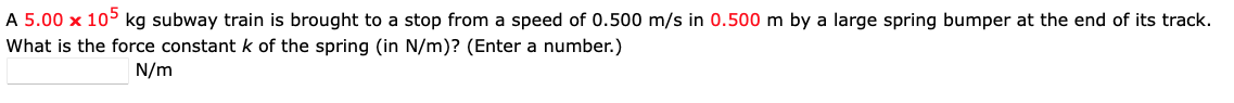 A 5.00 x 105 kg subway train is brought to a stop from a speed of 0.500 m/s in 0.500 m by a large spring bumper at the end of its track.
What is the force constant k of the spring (in N/m)? (Enter a number.)
N/m