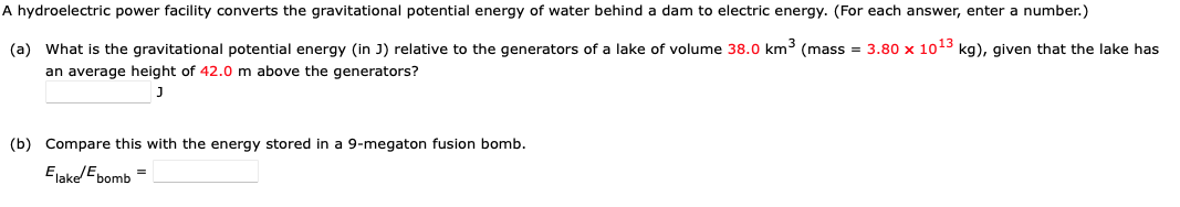 A hydroelectric power facility converts the gravitational potential energy of water behind a dam to electric energy. (For each answer, enter a number.)
(a) What is the gravitational potential energy (in J) relative to the generators of a lake of volume 38.0 km³ (mass = 3.80 x 10¹3 kg), given that the lake has
an average height of 42.0 m above the generators?
(b) Compare this with the energy stored in a 9-megaton fusion bomb.
Elake/bomb =