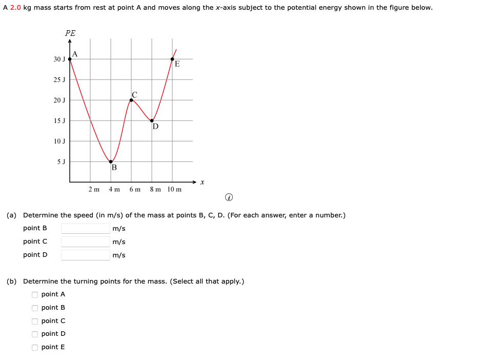 A 2.0 kg mass starts from rest at point A and moves along the x-axis subject to the potential energy shown in the figure below.
PE
30 J
0 0 0 0 0
25 J
20 J
15 J
10 J
5 J
B
C
D
2m 4m 6m 8 m 10 m
X
(a) Determine the speed (in m/s) of the mass at points B, C, D. (For each answer, enter a number.)
point B
m/s
m/s
point C
point D
m/s
(b) Determine the turning points for the mass. (Select all that apply.)
point A
point B
point C
point D
point E