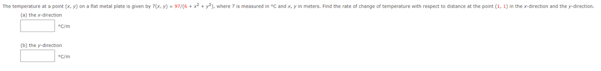 The temperature at a point (x, y) on a flat metal plate is given by T(x, y) = 97/(6 + x² + y2), where 7 is measured in °C and x, y in meters. Find the rate of change of temperature with respect to distance at the point (1, 1) in the x-direction and the y-direction.
(a) the x-direction
°C/m
(b) the y-direction
°C/m