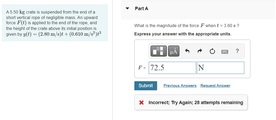 A 5.50 kg crate is suspended from the end of a
short vertical rope of negligible mass. An upward
force F(t) is applied to the end of the rope, and
the height of the crate above its initial position is
given by y(t) = (2.80 m/s)t + (0.610 m/s³)t³
Part A
What is the magnitude of the force F when t = 3.60 s ?
Express your answer with the appropriate units.
F = 72.5
μA
N
Submit Previous Answers Request Answer
?
X Incorrect; Try Again; 28 attempts remaining