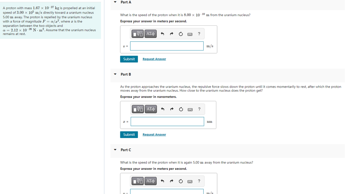 A proton with mass 1.67 x 10-27 kg is propelled at an initial
speed of 3.00 x 105 m/s directly toward a uranium nucleus
5.00 m away. The proton is repelled by the uranium nucleus
with a force of magnitude F = a/², where x is the
separation between the two objects and
a = 2.12 x 10-26 N. m². Assume that the uranium nucleus
remains at rest.
Part A
What is the speed of the proton when it is 8.00 x 10-10 m from the uranium nucleus?
Express your answer in meters per second.
VE ΑΣΦ
V =
Submit
Part B
x =
Request Answer
As the proton approaches the uranium nucleus, the repulsive force slows down the proton until it comes momentarily to rest, after which the proton
moves away from the uranium nucleus. How close to the uranium nucleus does the proton get?
Express your answer in nanometers.
Submit
Part C
IVE ΑΣΦ
Request Answer
?
9
IVE ΑΣΦ
?
m/s
What is the speed of the proton when it is again 5.00 m away from the uranium nucleus?
Express your answer in meters per second.
?
nm
m/s