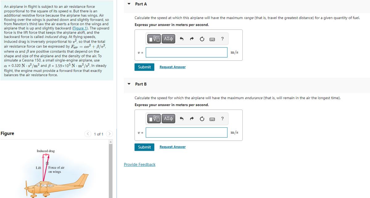 An airplane in flight is subject to an air resistance force
proportional to the square of its speed v. But there is an
additional resistive force because the airplane has wings. Air
flowing over the wings is pushed down and slightly forward, so
from Newton's third law the air exerts a force on the wings and
airplane that is up and slightly backward (Figure 1). The upward
force is the lift force that keeps the airplane aloft, and the
backward force is called induced drag. At flying speeds,
induced drag is inversely proportional to ², so that the total
air resistance force can be expressed by Fair = av² + B/v².
where a and ß are positive constants that depend on the
shape and size of the airplane and the density of the air. To
simulate a Cessna 150, a small single-engine airplane, use
a = 0.320 N -s²/m² and 3 = 3.59x105 Nm²/s². In steady
flight, the engine must provide a forward force that exactly
balances the air resistance force.
Figure
Induced drag
Lift
Force of air
on wings
1 of 1
Part A
Calculate the speed at which this airplane will have the maximum range (that is, travel the greatest distance) for a given quantity of fuel.
Express your answer in meters per second.
VE ΑΣΦΑ
V=
Submit
Part B
V=
Submit
Request Answer
Calculate the speed for which the airplane will have the maximum endurance (that is, will remain in the air the longest time).
Express your answer in meters per second.
][| ΑΣΦ
Provide Feedback
?
Request Answer
m/s
?
m/s