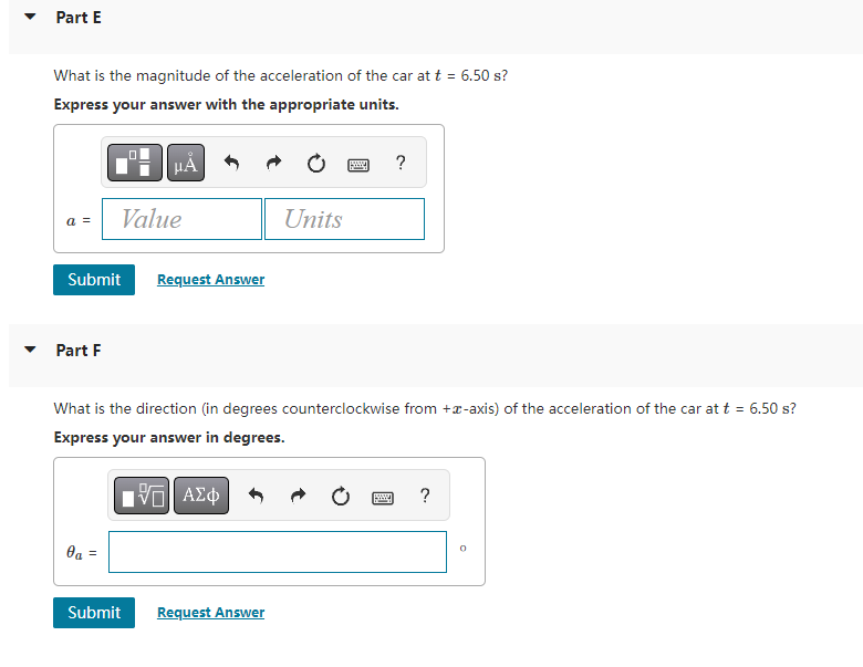 Part E
What is the magnitude of the acceleration of the car at t = 6.50 s?
Express your answer with the appropriate units.
a =
Part F
Submit Request Answer
μÃ
Value
0a
Submit
What is the direction (in degrees counterclockwise from +-axis) of the acceleration of the car at t = 6.50 s?
Express your answer in degrees.
IVE ΑΣΦ
Units
Request Answer
www. ?
www.
?