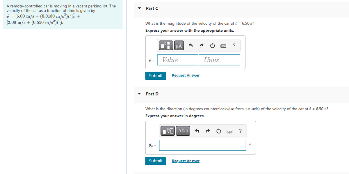 A remote-controlled car is moving in a vacant parking lot. The
velocity of the car as a function of time is given by
v = [5.00 m/s - (0.0180 m/s³)t² i +
[2.00 m/s + (0.550 m/s²)t]j.
Part C
What is the magnitude of the velocity of the car at t = 6.50 s?
Express your answer with the appropriate units.
V =
Submit
Part D
Value
0₂ =
μA
■
Submit
Request Answer
What is the direction (in degrees counterclockwise from +-axis) of the velocity of the car at t = 6.50 s?
Express your answer in degrees.
ΑΣΦ
Units
Request Answer
?
?