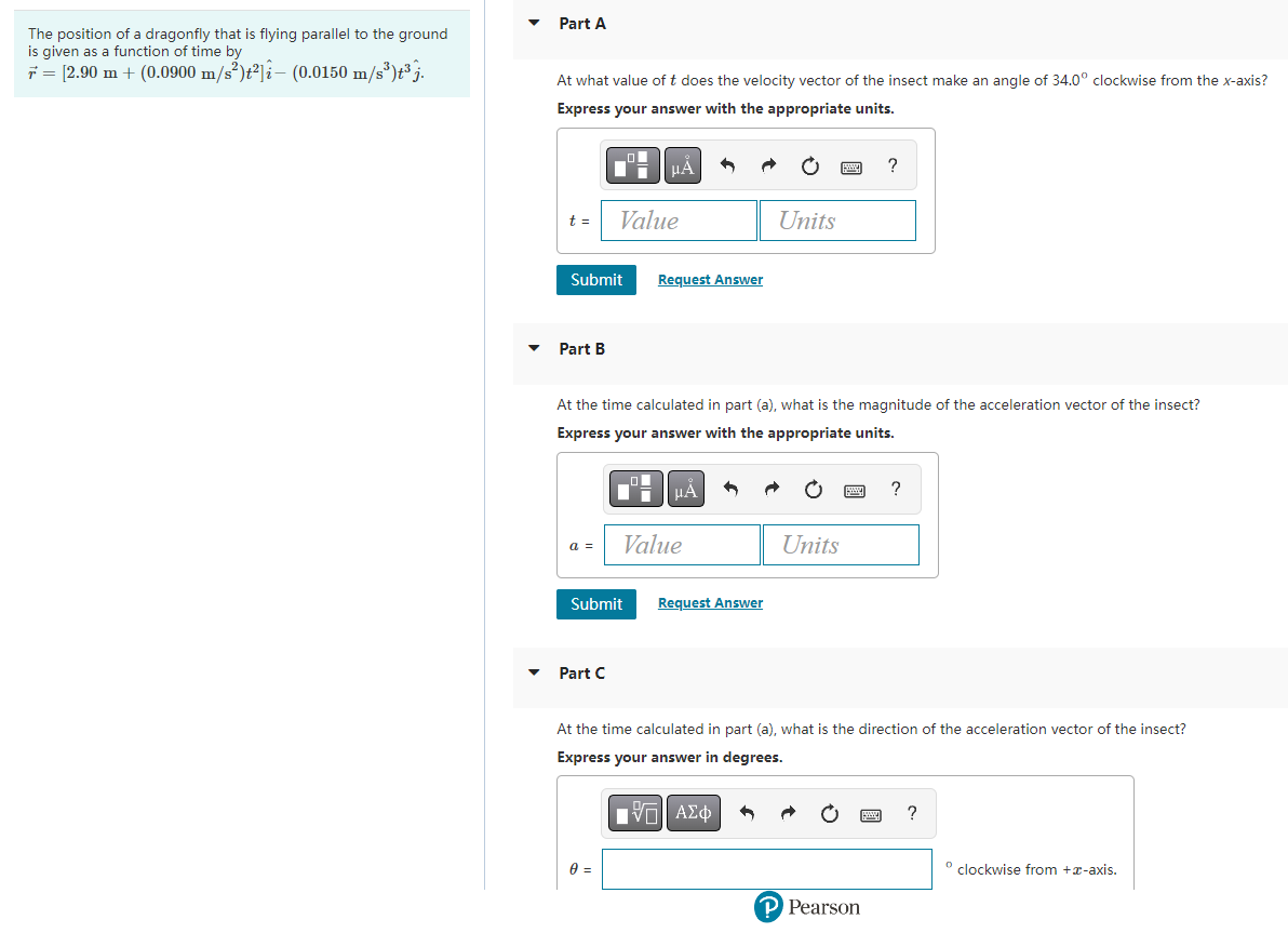 The position of a dragonfly that is flying parallel to the ground
is given as a function of time by
= [2.90 m + (0.0900 m/s²)t²] (0.0150 m/s³)t³j.
Part A
At what value of t does the velocity vector of the insect make an angle of 34.0° clockwise from the x-axis?
Express your answer with the appropriate units.
t =
Submit
Part B
a =
Value
Part C
μA
Submit
At the time calculated in part (a), what is the magnitude of the acceleration vector of the insect?
Express your answer with the appropriate units.
0 =
Request Answer
μA
Value
Units
Request Answer
Units
?
At the time calculated in part (a), what is the direction of the acceleration vector of the insect?
Express your answer in degrees.
IVE ΑΣΦ
P Pearson
?
?
º clockwise from +-axis.