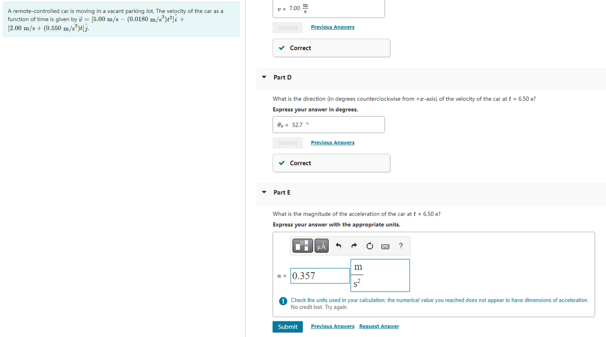 A remote-controlled car is moving in a vacant parking lot. The velocity of the car as a
function of time is given by = [5.00 m/s - (0.0180 m/s³)t²] i +
[2.00 m/s + (0.550 m/s²)t]j.
v = 7.00
Submit Previous Answers
✓ Correct
Part D
What is the direction (in degrees counterclockwise from +-axis) of the velocity of the car at t = 6.50 s?
Express your answer in degrees.
0₂ = 52.7 °
Submit
✓
Part E
a =
Previous Answers
Correct
What is the magnitude of the acceleration of the car at t = 6.50 s?
Express your answer with the appropriate units.
0.357
Submit
μÀ
m
S
?
Check the units used in your calculation; the numerical value you reached does not appear to have dimensions of acceleration.
No credit lost. Try again.
Previous Answers Request Answer