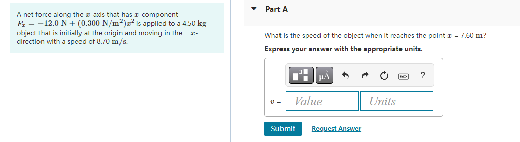 A net force along the z-axis that has a-component
F₂ = -12.0 N + (0.300 N/m²) x² is applied to a 4.50 kg
object that is initially at the origin and moving in the -x-
direction with a speed of 8.70 m/s.
Part A
What is the speed of the object when it reaches the point x = 7.60 m?
Express your answer with the appropriate units.
_O
ī
Submit
μÀ
Value
Request Answer
Units
?