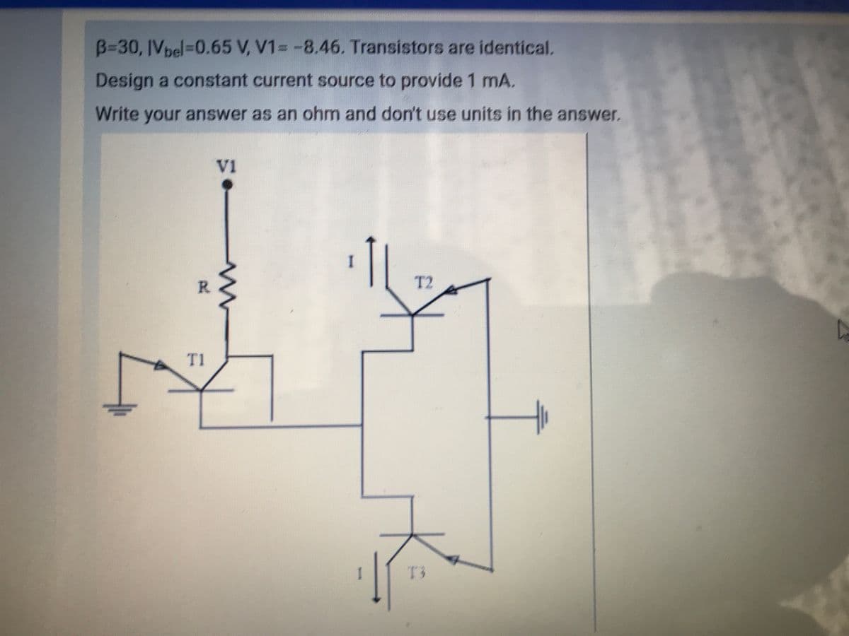 B=30, IVpel=D0.65 V, V1= -8.46. Transistors are identical.
Design a constant current source to provide 1 mA.
Write your answer as an ohm and don't use units in the answer.
VI
I.
R.
T2
T1
T3
