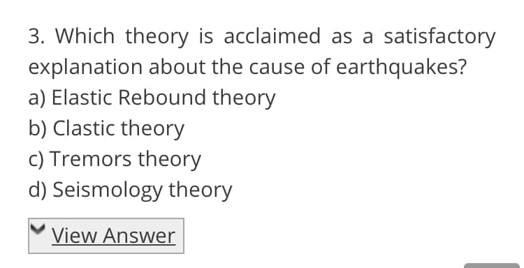 3. Which theory is acclaimed as a satisfactory
explanation about the cause of earthquakes?
a) Elastic Rebound theory
b) Clastic theory
c) Tremors theory
d) Seismology theory
View Answer
