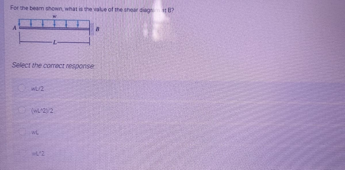 For the beam shown, what is the value of the shear diagram at B?
Select the correct response
WL/2
(WL^2)/2
WE
WL 2
