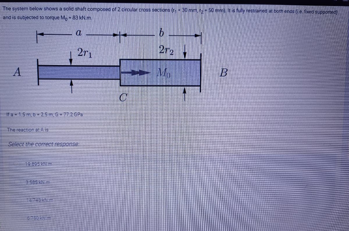 The system below shows a solid shaft composed of 2 circular cross sections (30 mm, H50 m)It is fully restrained at both ends (1.e. fixed supported).
and is subjected to torque Mo = 83 kN.m
2r1
2r2
B
Ifa=15m, b= 25m G = 7726P3
The reaction at A is
Select the correct response
19895 kN.m
3 585 khi
14743 N m
