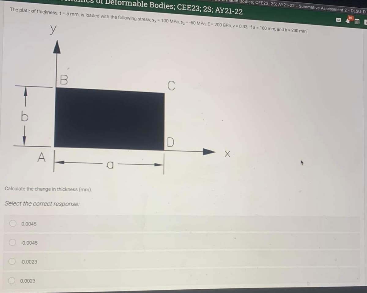 able Bodies; CEE23; 2S; AY21-22 - Summative Assessment 2 - DLSU-D
formable Bodies; CEE23; 2S; AY21-22
The plate of thickness, t 5 mm, is loaded with the following stress; s, = 100 MPa, sz = -60 MPa, E = 200 GPa, v = 0.33. If a = 160 mm, and b = 200 mm,
D
A
Calculate the change in thickness (mm).
Select the correct response:
0.0045
-0.0045
-0.0023
0.0023
