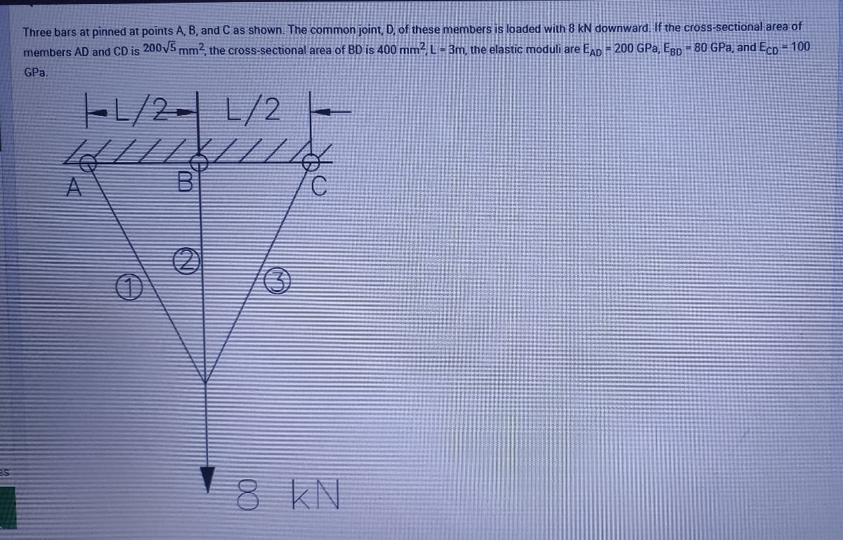 Three bars at pinned at points A, B, and C as shown. The common joint, D, of these members is loaded with 8 kN downward. If the cross-sectional area of
members AD and CD is 200V5 mm2, the cross-sectional area of BD is 400 mm2 L= 3m the elastic moduli are ED = 200 GPa, ERp = 80 GPa, and Ecp = 100
GPa.
-1/2-L/2
8 KN
