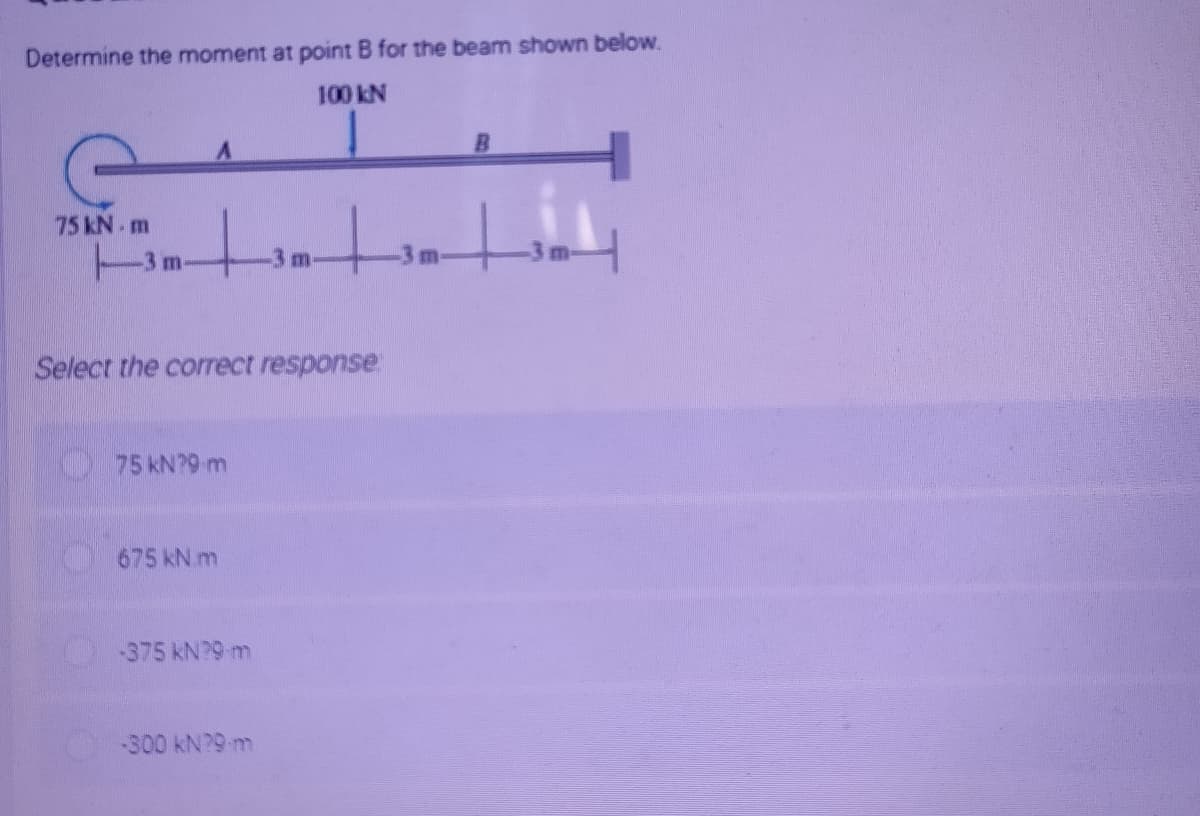 Determine the moment at point B for the beam shown below.
100 kN
75 kN. m
3m-
Select the correct response
75 kN?9 m
675 kN m
-375 kN?9 m
-300 kN?9 m
