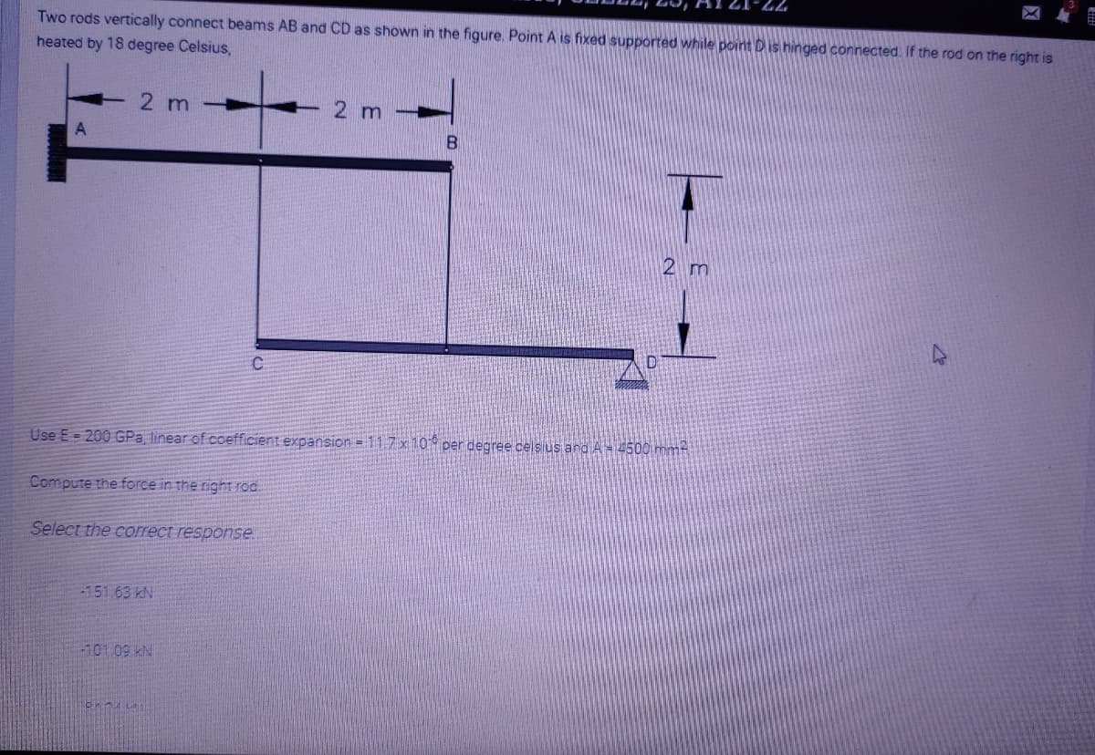 Two rods vertically connect beams AB and CD as shown in the figure. Point A is fixed supported while point D is hinged connected. If the rod on the right is
heated by 18 degree Celsius,
2 m
2 m
A
2 m
Use E= 200 GPa linear of coefficient expansion = 117x10 per degree celsius and A=4500 mmt
Compute the force in the right rod.
Select the correct response.
-151 63 kN
-101 09 kN
