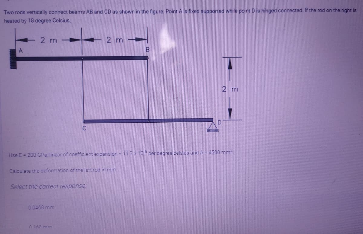 Two rods vertically connect beams AB and CD as shown in the figure. Point A is fixed supported while point D is hinged connected. If the rod on the right is
heated by 18 degree Celsius,
2 m
2 m
2 m
Use E = 200 GPa, linear of coefficient expansion = 11.7 x 10 per degree celsius and A = 4500 mm-
Calculate the deformation of the left rod in mm
Select the correct response:
00468 mm
0168 mm
