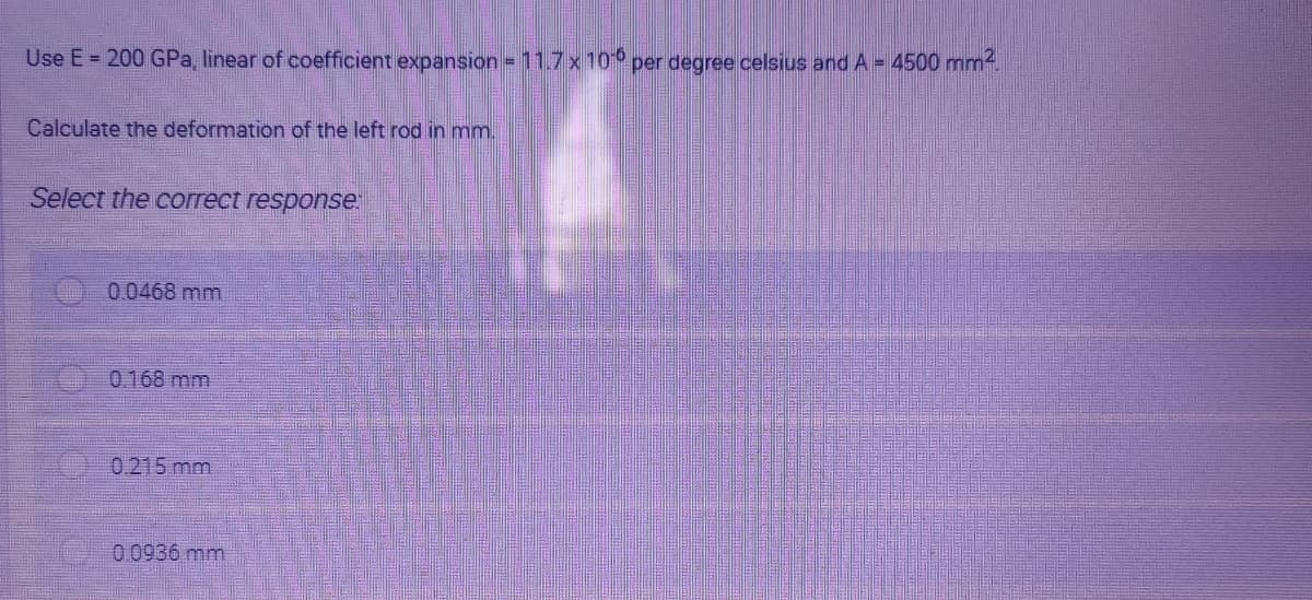 Use E = 200 GPa, linear of coefficient expansion = 11.7 x 10° per degree celsius and A = 4500 mm
Calculate the deformation of the left rod in mm.
Select the correct response
0.0468 mm
0.168 mm
0.215 mm
00936 mm
