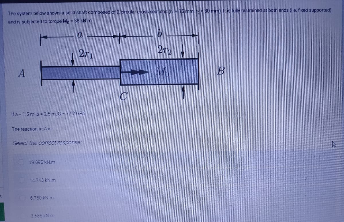 The system below shows a solid shaft composed of 2 circular cross sections (H15 mm.r30 mm). It is fully restrained at both ends (i.e. fixed supported)
and is subjected to torque Mo-38 kN.m.
272
271
A
If a = 1.5 m, b = 2.5 m. G = 772 GPa
The reaction at A is
Select the correct response
19.895 kN.m
14.743 kN.m
6.750 kN.m
3.585 kN.m
