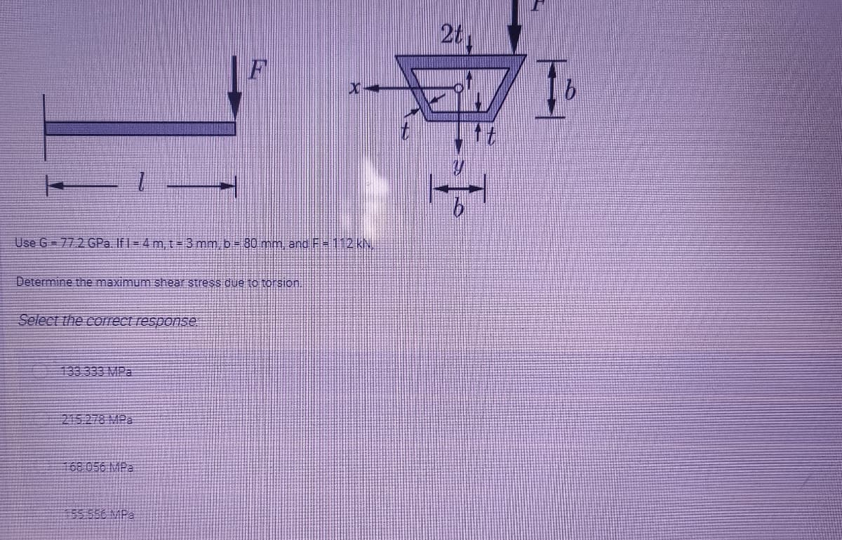 2t,
Use G = 772 GPa. If1= 4 m, t= 3 mm. b= 80 mm and F= 112KN
Determine the maximum shear stress due to torsion.
Select the correct response
133.333 MPa
215.278 MPa
168 056 MP2
55.556 MPa
