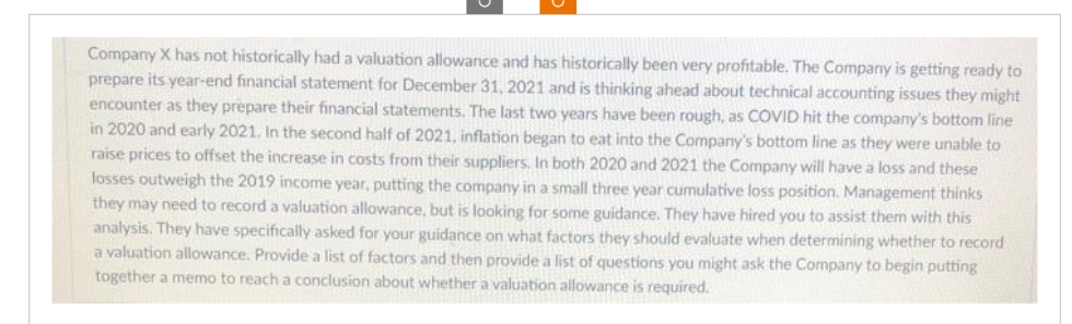 Company X has not historically had a valuation allowance and has historically been very profitable. The Company is getting ready to
prepare its year-end financial statement for December 31, 2021 and is thinking ahead about technical accounting issues they might
encounter as they prepare their financial statements. The last two years have been rough, as COVID hit the company's bottom line
in 2020 and early 2021. In the second half of 2021, inflation began to eat into the Company's bottom line as they were unable to
raise prices to offset the increase in costs from their suppliers. In both 2020 and 2021 the Company will have a loss and these
losses outweigh the 2019 income year, putting the company in a small three year cumulative loss position. Management thinks
they may need to record a valuation allowance, but is looking for some guidance. They have hired you to assist them with this
analysis. They have specifically asked for your guidance on what factors they should evaluate when determining whether to record
a valuation allowance. Provide a list of factors and then provide a list of questions you might ask the Company to begin putting
together a memo to reach a conclusion about whether a valuation allowance is required.