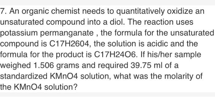 7. An organic chemist needs to quantitatively oxidize an
unsaturated compound into a diol. The reaction uses
potassium permanganate , the formula for the unsaturated
compound is C17H2604, the solution is acidic and the
formula for the product is C17H24O6. If his/her sample
weighed 1.506 grams and required 39.75 ml of a
standardized KMNO4 solution, what was the molarity of
the KMNO4 solution?
